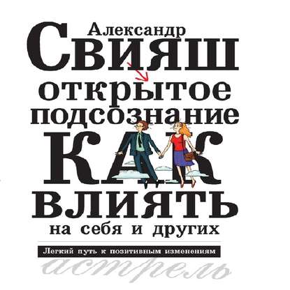 Открытое подсознание. Как влиять на себя и других. Легкий путь к позитивным изменениям — Александр Свияш