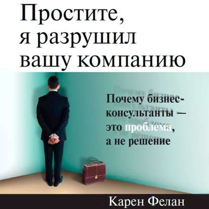 Простите, я разрушил вашу компанию. Почему бизнес-консультанты – это проблема, а не решение — Карен Фелан