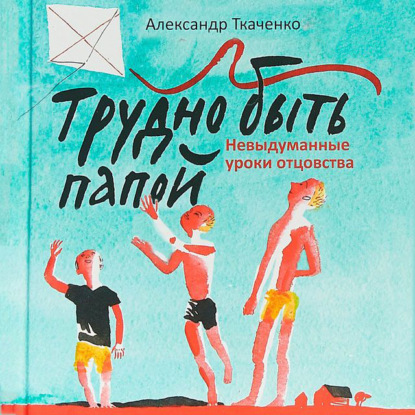 Трудно быть папой. Невыдуманные уроки отцовства — Александр Ткаченко