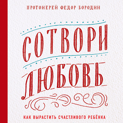 Сотвори любовь. Как вырастить счастливого ребенка — протоиерей Федор Бородин