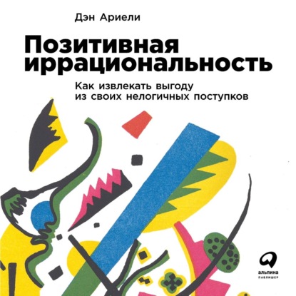 Позитивная иррациональность. Как извлекать выгоду из своих нелогичных поступков — Дэн Ариели