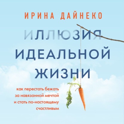 Иллюзия идеальной жизни. Как перестать бежать за навязанной мечтой и стать по-настоящему счастливым — Ирина Дайнеко