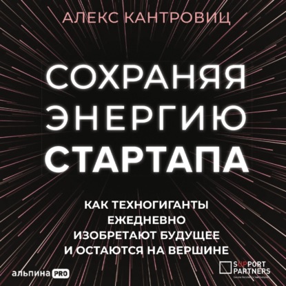 Сохраняя энергию стартапа. Как техногиганты ежедневно изобретают будущее и остаются на вершине — Алекс Кантровиц