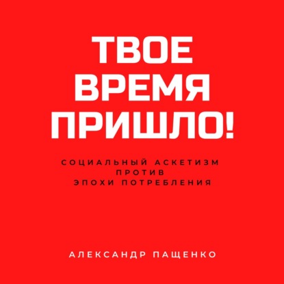 Твое время пришло! Социальный аскетизм против Эпохи потребления — Александр Пащенко