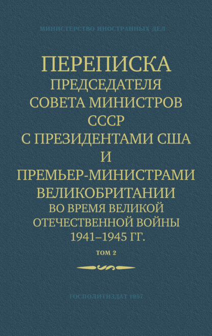 Переписка Председателя Совета Министров СССР с Президентами США и Премьер-Министрами Великобритании во время Великой Отечественной войны 1941–1945 гг. Том 2 — Министерство иностранных дел СССР