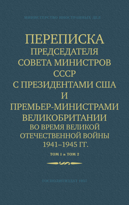 Переписка Председателя Совета Министров СССР с Президентами США и Премьер-Министрами Великобритании во время Великой Отечественной войны 1941–1945 гг. Том 1 и Том 2 — Министерство иностранных дел СССР