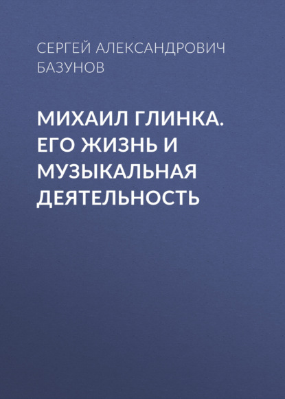 Михаил Глинка. Его жизнь и музыкальная деятельность — Сергей Александрович Базунов