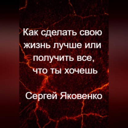 Как сделать свою жизнь лучше или получить все, что ты хочешь — Сергей Владимирович Яковенко