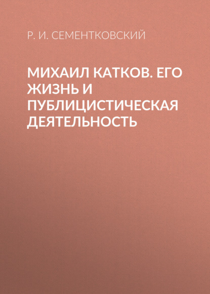 Михаил Катков. Его жизнь и публицистическая деятельность — Р. И. Сементковский