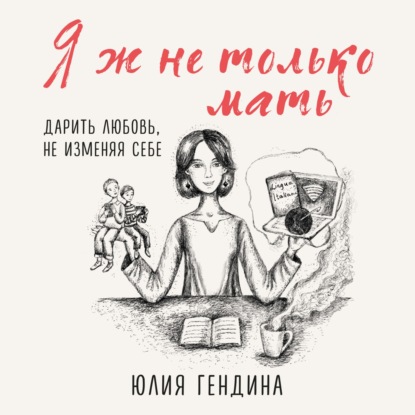 Я ж не только мать. Дарить любовь, не изменяя себе — Юлия Гендина