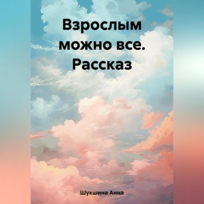 Взрослым можно все. Рассказ — Анна Шукшина