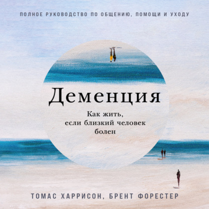 Деменция: Как жить, если близкий человек болен. Полное руководство по общению, помощи и уходу — Брент Форестер